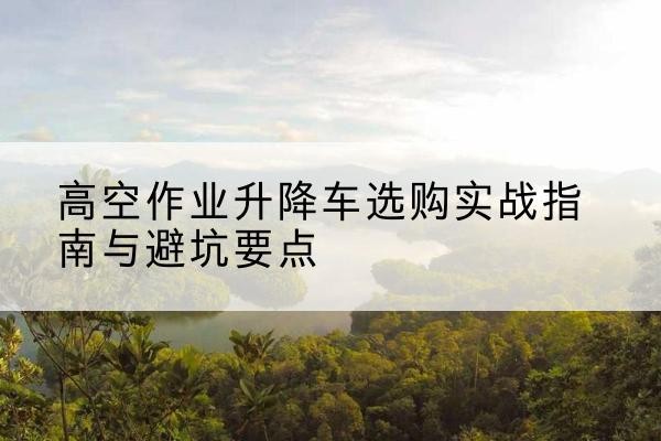 澧县升降车怎么选-高空作业升降车选购实战指南与避坑要点