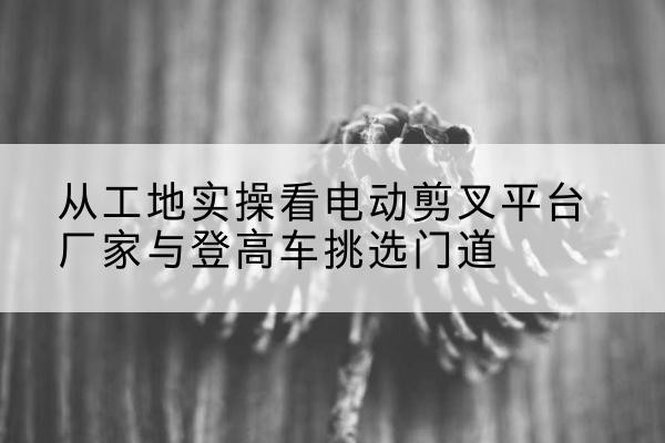 澧县电动剪叉升降平台厂家-从工地实操看电动剪叉平台厂家与登高车挑选门道