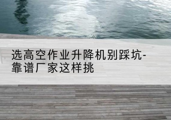 澧县剪叉式升降机厂家-选高空作业升降机别踩坑-靠谱厂家这样挑