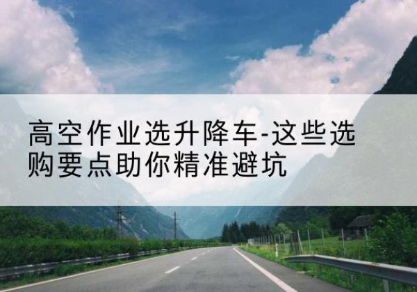 澧县升降车厂家-高空作业选升降车-这些选购要点助你*避坑