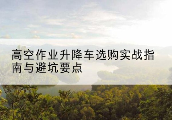 澧县升降车怎么选-高空作业升降车选购实战指南与避坑要点