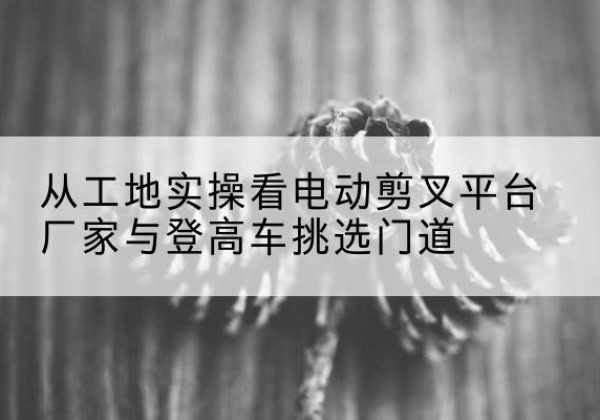 澧县电动剪叉升降平台厂家-从工地实操看电动剪叉平台厂家与登高车挑选门道